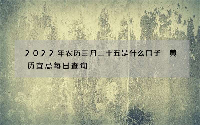 2022年农历三月二十五是什么日子 黄历宜忌每日查询